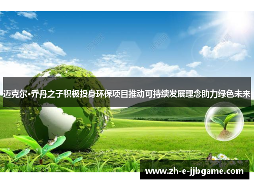 迈克尔·乔丹之子积极投身环保项目推动可持续发展理念助力绿色未来 迈克尔·乔丹之子积极投身环保项目推动可持续发展理念助力绿色未来
