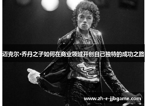 迈克尔·乔丹之子如何在商业领域开创自己独特的成功之路 迈克尔·乔丹之子如何在商业领域开创自己独特的成功之路