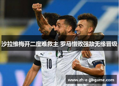 沙拉维梅开二度难救主 罗马惜败强敌无缘晋级 沙拉维梅开二度难救主 罗马惜败强敌无缘晋级