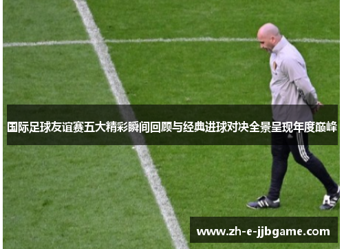 国际足球友谊赛五大精彩瞬间回顾与经典进球对决全景呈现年度巅峰