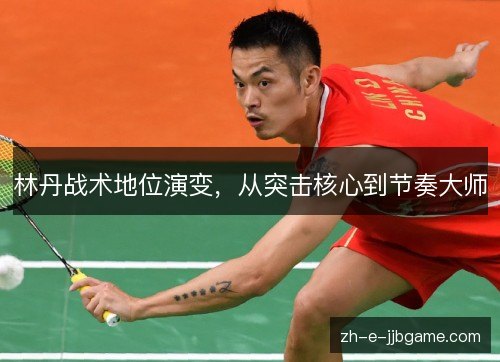 林丹战术地位演变,从突击核心到节奏大师 林丹战术地位演变,从突击核心到节奏大师