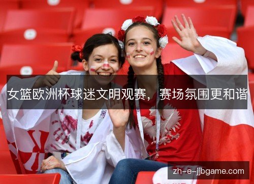 女篮欧洲杯球迷文明观赛,赛场氛围更和谐 女篮欧洲杯球迷文明观赛,赛场氛围更和谐